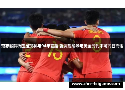 范志毅解析国足现状与94年差距 强调现阶段与黄金时代不可同日而语