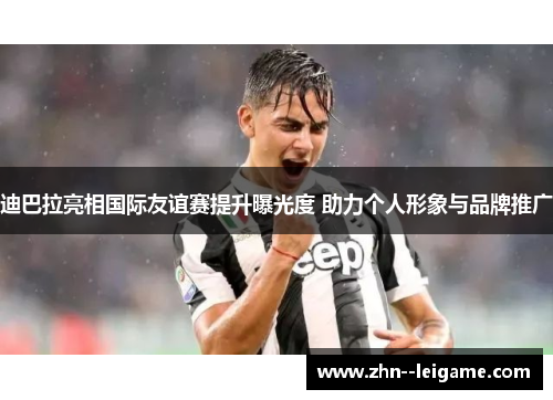 迪巴拉亮相国际友谊赛提升曝光度 助力个人形象与品牌推广 迪巴拉亮相国际友谊赛提升曝光度 助力个人形象与品牌推广