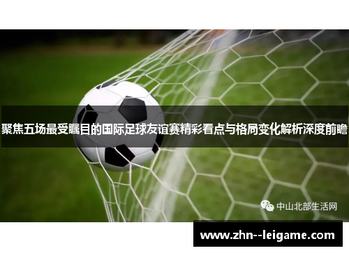 聚焦五场最受瞩目的国际足球友谊赛精彩看点与格局变化解析深度前瞻