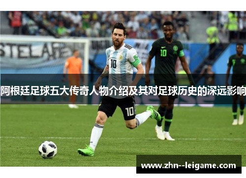 阿根廷足球五大传奇人物介绍及其对足球历史的深远影响 阿根廷足球五大传奇人物介绍及其对足球历史的深远影响