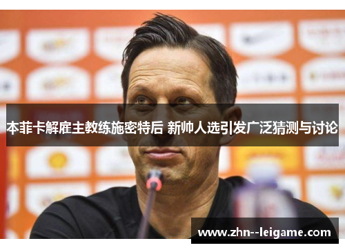 本菲卡解雇主教练施密特后 新帅人选引发广泛猜测与讨论
