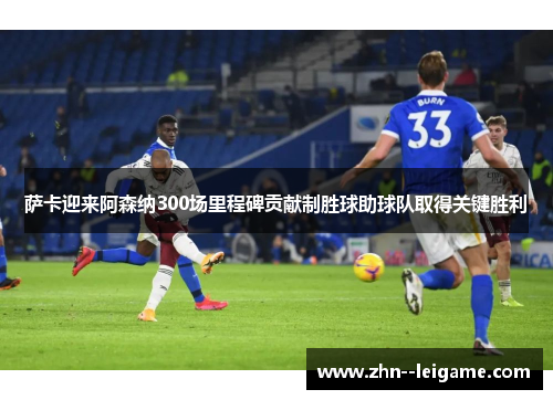 萨卡迎来阿森纳300场里程碑贡献制胜球助球队取得关键胜利