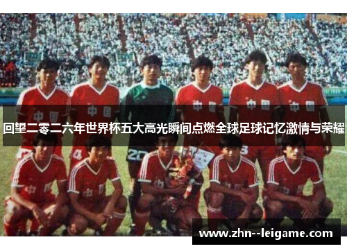回望二零二六年世界杯五大高光瞬间点燃全球足球记忆激情与荣耀